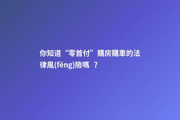 你知道“零首付”購房購車的法律風(fēng)險嗎？